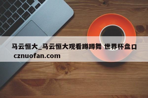 马云恒大_马云恒大观看蹲蹲舞 世界杯盘口 cznuofan.com