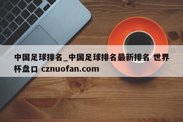 中国足球排名_中国足球排名最新排名 世界杯盘口 cznuofan.com