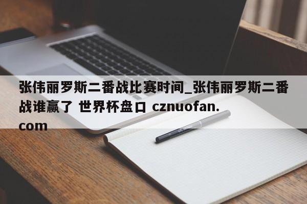 张伟丽罗斯二番战比赛时间_张伟丽罗斯二番战谁赢了 世界杯盘口 cznuofan.com