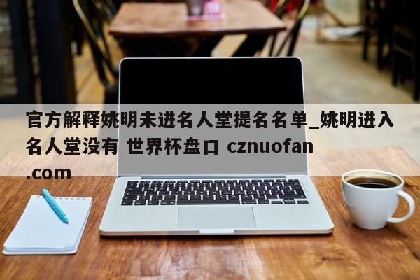 官方解释姚明未进名人堂提名名单_姚明进入名人堂没有 世界杯盘口 cznuofan.com