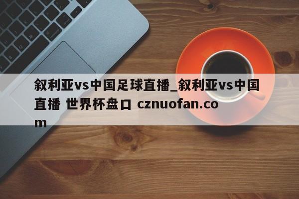 叙利亚vs中国足球直播_叙利亚vs中国 直播 世界杯盘口 cznuofan.com