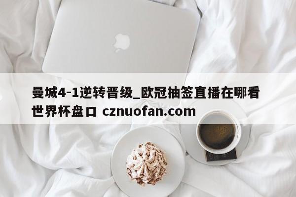 曼城4-1逆转晋级_欧冠抽签直播在哪看 世界杯盘口 cznuofan.com